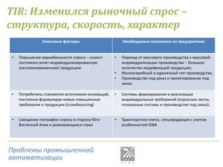 Ключевые факторы Необходимые изменения на предприятиях
• Повышение вариабельности спроса – клиент
постоянно хочет индивидуализированную
(кастомизированную) продукцию
• Переход от массового производства к массовой
индивидуализации производства – большое
количество модификаций продукции;
• Мелкосерийный и единичный тип производства;
• Производство под заказ и проектирование под
заказ;
• Потребитель становится источником инноваций,
постоянно формулируя новые повышенные
требования к продукции (crowdsourcing)
• Системы формирования и реализации
индивидуальных требований (опросные листы,
позаказные составы и производство под заказ);
• Смещение географии спроса в сторону Юго-
Восточной Азии и развивающихся стран
• Транспортное плечо, спецпродукция с учетом
особенностей ЮВА
TIR: Изменился рыночный спрос –
структура, скорость, характер
Проблемы промышленной
автоматизации
 