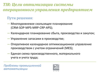 TIR: Цели оптимизации системы
операционного управления предприятием
Пути решения:
― Многоуровневое скользящее планирование
(CRM-SOP-MPS-MRP-CRP-APS);
― Календарное планирование сбыта, производства и закупок;
― Управление запасами в производстве;
― Оперативное календарное оптимизационное управление
производством с учетом ограничений (MES);
― Единая схема производственного, материального
учета и учета труда;
Проблемы промышленной
автоматизации
 