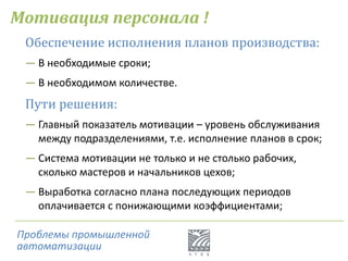 Мотивация персонала !
Проблемы промышленной
автоматизации
Обеспечение исполнения планов производства:
― В необходимые сроки;
― В необходимом количестве.
Пути решения:
― Главный показатель мотивации – уровень обслуживания
между подразделениями, т.е. исполнение планов в срок;
― Система мотивации не только и не столько рабочих,
сколько мастеров и начальников цехов;
― Выработка согласно плана последующих периодов
оплачивается с понижающими коэффициентами;
 