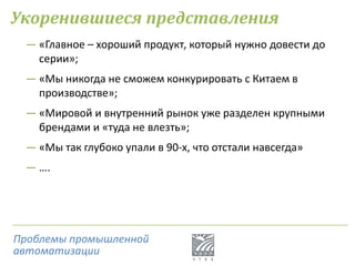 Укоренившиеся представления
― «Главное – хороший продукт, который нужно довести до
серии»;
― «Мы никогда не сможем конкурировать с Китаем в
производстве»;
― «Мировой и внутренний рынок уже разделен крупными
брендами и «туда не влезть»;
― «Мы так глубоко упали в 90-х, что отстали навсегда»
― ….
Проблемы промышленной
автоматизации
 