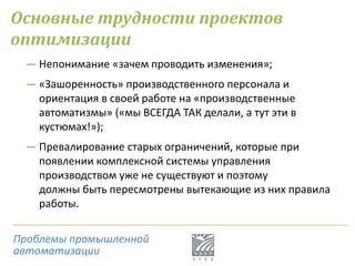Основные трудности проектов
оптимизации
― Непонимание «зачем проводить изменения»;
― «Зашоренность» производственного персонала и
ориентация в своей работе на «производственные
автоматизмы» («мы ВСЕГДА ТАК делали, а тут эти в
кустюмах!»);
― Превалирование старых ограничений, которые при
появлении комплексной системы управления
производством уже не существуют и поэтому
должны быть пересмотрены вытекающие из них правила
работы.
Проблемы промышленной
автоматизации
 