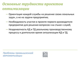 Основные трудности проектов
оптимизации
― Ориентация каждой службы на решение своих локальных
задач, а не на задачи предприятия;
― Необходимость участия в проекте первого руководителя
предприятия для решения вопросов «на стыке» служб;
― Неадекватность КД и ТД реальному производственному
процессу и длительное время актуализации КД и ТД.
Проблемы промышленной
автоматизации
 