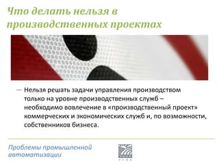 Что делать нельзя в
производственных проектах
― Нельзя решать задачи управления производством
только на уровне производственных служб –
необходимо вовлечение в «производственный проект»
коммерческих и экономических служб и, по возможности,
собственников бизнеса.
Проблемы промышленной
автоматизации
 