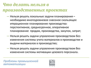 Что делать нельзя в
производственных проектах
― Нельзя решать локальные задачи планирования –
необходимо многоуровневое сквозное скользящее
итерационное планирование производства:
перспективное, среднесрочное, оперативное
планирование продаж, производства, закупок, затрат;
― Нельзя решать задачи управления производством без
изменения системы учета материалов в производстве и
выдачи материалов в производство;
― Нельзя решать задачи управления производством без
изменения системы мотивации цехового персонала.
Проблемы промышленной
автоматизации
 