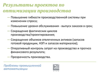 Результаты проектов по
оптимизации производства
― Повышение гибкости производственной системы при
изменении спроса;
― Повышение уровня обслуживания - выпуск заказов в срок;
― Сокращение фактических циклов
производства/проектирования;
― Сокращение объемов отвлеченных активов (запасов
готовой продукции, НЗП и запасов материалов);
― Оперативный контроль затрат на производство и прогноз
финансового результата;
― Прозрачность производства.
Проблемы промышленной
автоматизации
 