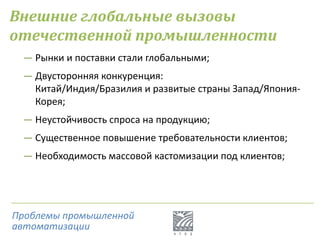Внешние глобальные вызовы
отечественной промышленности
― Рынки и поставки стали глобальными;
― Двусторонняя конкуренция:
Китай/Индия/Бразилия и развитые страны Запад/Япония-
Корея;
― Неустойчивость спроса на продукцию;
― Существенное повышение требовательности клиентов;
― Необходимость массовой кастомизации под клиентов;
Проблемы промышленной
автоматизации
 