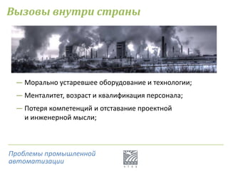 Вызовы внутри страны
― Морально устаревшее оборудование и технологии;
― Менталитет, возраст и квалификация персонала;
― Потеря компетенций и отставание проектной
и инженерной мысли;
Проблемы промышленной
автоматизации
 