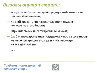 Вызовы внутри страны
― Устаревшие бизнес-модели предприятий, отголоски
плановой экономики;
― Низкий уровень производительности труда и
конкурентоспособности;
― Отрицательный инвестиционный климат;
― Слабая государственная поддержка – промышленность
не является приоритетом развития, несмотря
на все декларации;
― . . .
Проблемы промышленной
автоматизации
 