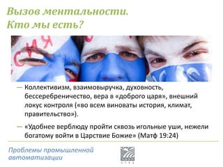Вызов ментальности.
Кто мы есть?
― Коллективизм, взаимовыручка, духовность,
бессеребреничество, вера в «доброго царя», внешний
локус контроля («во всем виноваты история, климат,
правительство»).
― «Удобнее верблюду пройти сквозь игольные уши, нежели
богатому войти в Царствие Божие» (Матф 19:24)
Проблемы промышленной
автоматизации
 