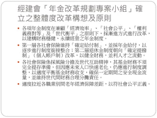 經建會「年金改革規劃專案小組」確
立之整體度改革構想及原則
 各項年金制度在兼顧「經濟效率」、「社會公平」、「權利
義務對等」及「世代衡平」之原則下，採漸進方式進行改革，
以建構財務穩健、永續經營之年金制度。
 第一層各社會保險維持「確定給付制」，並採年金給付，以
逐步進行制度銜接整合；第二層退休金制度朝向「確定提撥
制」（個人帳戶制）改革，以健全財務，並利人才之流動。
 各社會保險係採風險分擔及世代互助精神，其基金財務不須
完全提存準備，但因應未來人口快速老化，仍應進行制度調
整，以適度平衡基金財務收支，確保一定期間之安全現金流
量，並維持世代間財務合理分攤責任。
 適度拉近各職業別間老年經濟保障差距，以符社會公平正義。
 