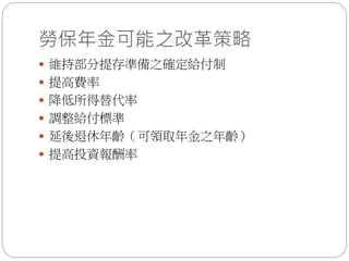 勞保年金可能之改革策略
 維持部分提存準備之確定給付制
 提高費率
 降低所得替代率
 調整給付標準
 延後退休年齡（可領取年金之年齡）
 提高投資報酬率
 