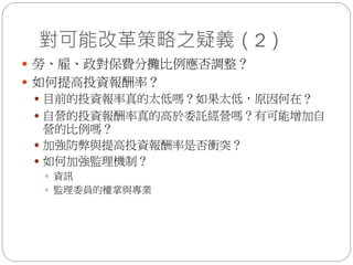 對可能改革策略之疑義（2）
 勞、雇、政對保費分攤比例應否調整？
 如何提高投資報酬率？
 目前的投資報率真的太低嗎？如果太低，原因何在？
 自營的投資報酬率真的高於委託經營嗎？有可能增加自
營的比例嗎？
 加強防弊與提高投資報酬率是否衝突？
 如何加強監理機制？
 資訊
 監理委員的權掌與專業
 