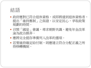 結語
 政府應對已符合退休資格，或即將達到退休資格者，
提出「維持舊制」之保證，以安定民心，爭取政策
規劃的時間。
 召開「國是」會議，尋求朝野共識，避免年金改革
淪為政治操弄。
 應將完全提存準備列入改革的選項。
 若要維持確定給付制，則應建立符合分配正義之所
得移轉機制。
 