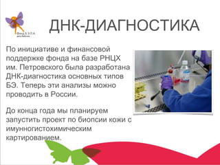 ДНК-ДИАГНОСТИКА
По инициативе и финансовой
поддержке фонда на базе РНЦХ
им. Петровского была разработана
ДНК-диагностика основных типов
БЭ. Теперь эти анализы можно
проводить в России.
До конца года мы планируем
запустить проект по биопсии кожи с
имунногистохимическим
картированием.
 
