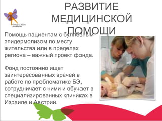 РАЗВИТИЕ
МЕДИЦИНСКОЙ
ПОМОЩИПомощь пациентам с буллёзным
эпидермолизом по месту
жительства или в пределах
региона – важный проект фонда.
Фонд постоянно ищет
заинтересованных врачей в
работе по проблематике БЭ,
сотрудничает с ними и обучает в
специализированных клиниках в
Израиле и Австрии.
 