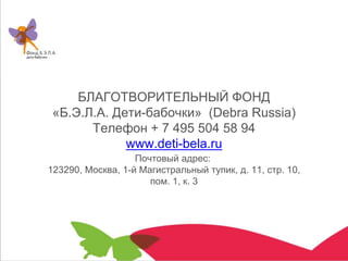 Почтовый адрес:
123290, Москва, 1-й Магистральный тупик, д. 11, стр. 10,
пом. 1, к. 3
БЛАГОТВОРИТЕЛЬНЫЙ ФОНД
«Б.Э.Л.А. Дети-бабочки» (Debra Russia)
Телефон + 7 495 504 58 94
www.deti-bela.ru
 