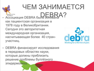 ЧЕМ ЗАНИМАЕТСЯ
DEBRA?• Ассоциация DEBRA была основана
как пациентская организация в
1978 году в Великобритании.
Сегодня это авторитетная
международная организация,
насчитывающая более 40 стран-
участниц.
• DEBRA финансирует исследования
в передовых областях науки,
которые должны приблизить
решение проблемы буллёзного
эпидермолиза.
 