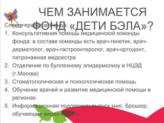 ЧЕМ ЗАНИМАЕТСЯ
ФОНД «ДЕТИ БЭЛА»?Спектр проектов Фонда:
1. Консультативная помощь медицинской команды
фонда: в составе команды есть врач-генетик, врач-
дерматолог, врач-гастроэнтеролог, врач-ортодонт,
патронажная медсестра
2. Отделение по буллезному эпидермолизу в НЦЗД
(г.Москва)
3. Стоматологическая и психологическая помощь
4. Обучение врачей и развитие медицинской помощи в
регионах
5. Информационная поддержка: выпуск книг, брошюр,
обучающих видео-курсов.
 