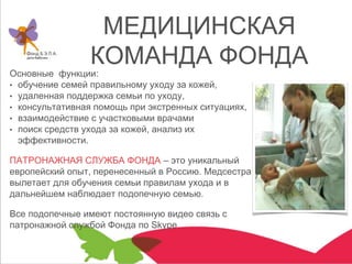 МЕДИЦИНСКАЯ
КОМАНДА ФОНДА
Основные функции:
• обучение семей правильному уходу за кожей,
• удаленная поддержка семьи по уходу,
• консультативная помощь при экстренных ситуациях,
• взаимодействие с участковыми врачами
• поиск средств ухода за кожей, анализ их
эффективности.
ПАТРОНАЖНАЯ СЛУЖБА ФОНДА – это уникальный
европейский опыт, перенесенный в Россию. Медсестра
вылетает для обучения семьи правилам ухода и в
дальнейшем наблюдает подопечную семью.
Все подопечные имеют постоянную видео связь с
патронажной службой Фонда по Skype
 