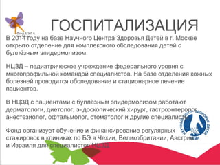 ГОСПИТАЛИЗАЦИЯ
В 2014 году на базе Научного Центра Здоровья Детей в г. Москве
открыто отделение для комплексного обследования детей с
буллёзным эпидермолизом.
НЦЗД – педиатрическое учреждение федерального уровня с
многопрофильной командой специалистов. На базе отделения кожных
болезней проводится обследование и стационарное лечение
пациентов.
В НЦЗД с пациентами с буллёзным эпидермолизом работают
дерматологи, диетолог, эндоскопический хирург, гастроэнтеролог,
анестезиолог, офтальмолог, стоматолог и другие специалисты.
Фонд организует обучение и финансирование регулярных
стажировок в клиниках по БЭ в Чехии, Великобритании, Австрии
и Израиля для специалистов НЦЗД.
 