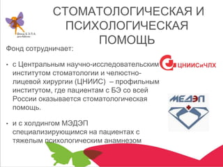 СТОМАТОЛОГИЧЕСКАЯ И
ПСИХОЛОГИЧЕСКАЯ
ПОМОЩЬ
Фонд сотрудничает:
• с Центральным научно-исследовательским
институтом стоматологии и челюстно-
лицевой хирургии (ЦНИИС) – профильным
институтом, где пациентам с БЭ со всей
России оказывается стоматологическая
помощь.
• и с холдингом МЭДЭП
специализирующимся на пациентах с
тяжелым психологическим анамнезом
 