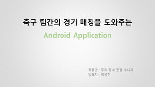 축구 팀간의 경기 매칭을 도와주는
Android Application
작품명 : 우리 동네 풋볼 매니저
발표자 : 박영준
 