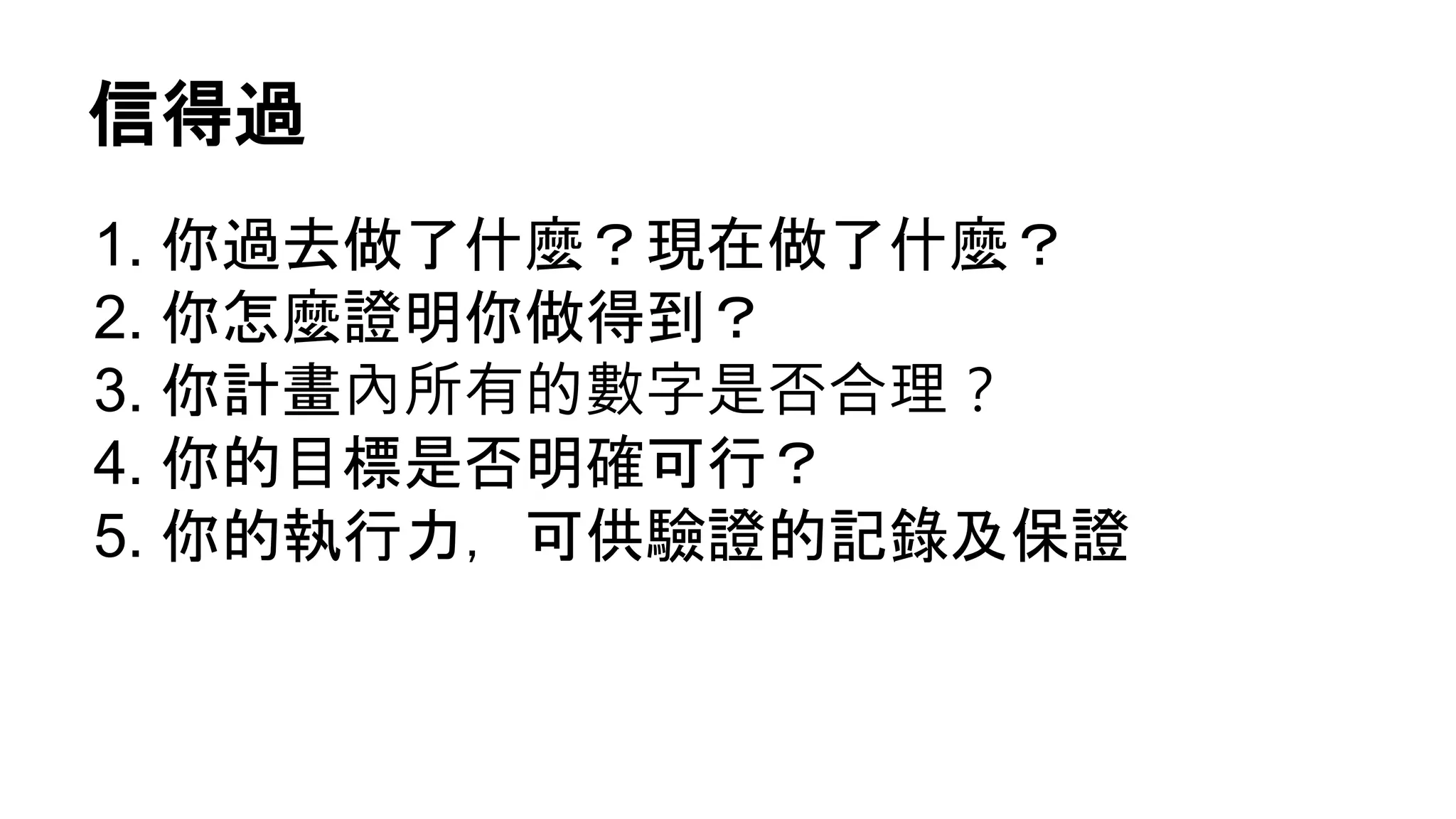 信得過
1. 你過去做了什麼？現在做了什麼？
2. 你怎麼證明你做得到？
3. 你計畫內所有的數字是否合理？
4. 你的目標是否明確可行？
5. 你的執行力，可供驗證的記錄及保證
 