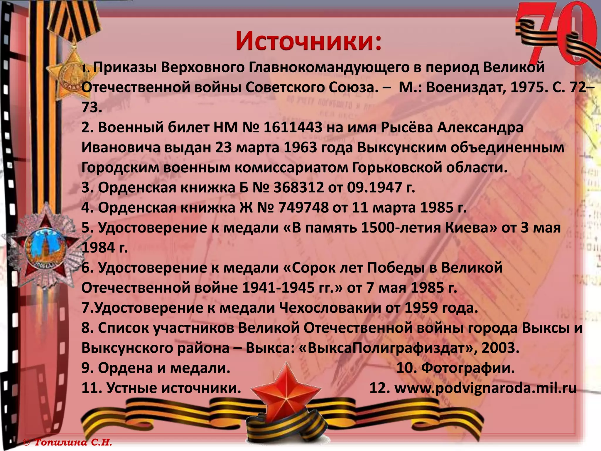 © Топилина С.Н.
Источники:
1. Приказы Верховного Главнокомандующего в период Великой
Отечественной войны Советского Союза. – М.: Воениздат, 1975. С. 72–
73.
2. Военный билет НМ № 1611443 на имя Рысёва Александра
Ивановича выдан 23 марта 1963 года Выксунским объединенным
Городским военным комиссариатом Горьковской области.
3. Орденская книжка Б № 368312 от 09.1947 г.
4. Орденская книжка Ж № 749748 от 11 марта 1985 г.
5. Удостоверение к медали «В память 1500-летия Киева» от 3 мая
1984 г.
6. Удостоверение к медали «Сорок лет Победы в Великой
Отечественной войне 1941-1945 гг.» от 7 мая 1985 г.
7.Удостоверение к медали Чехословакии от 1959 года.
8. Список участников Великой Отечественной войны города Выксы и
Выксунского района – Выкса: «ВыксаПолиграфиздат», 2003.
9. Ордена и медали. 10. Фотографии.
11. Устные источники. 12. www.podvignaroda.mil.ru
 