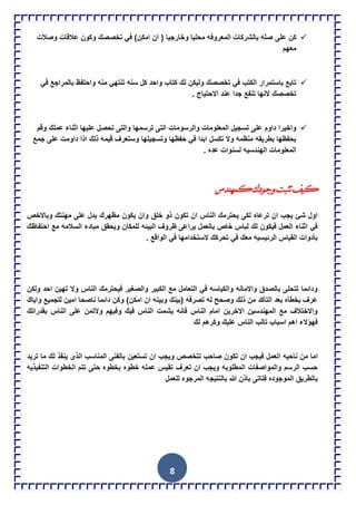 8
‫على‬ ‫كن‬‫وصالت‬ ‫عالقات‬ ‫وكون‬ ‫تخصصك‬ ً‫ف‬ )‫امكن‬ ‫ان‬ ( ‫وخارجٌا‬ ‫محلٌا‬ ‫المعروفه‬ ‫بالشركات‬ ‫صله‬
‫معهم‬
ً‫ف‬ ‫بالمراجع‬ ‫واحتفظ‬ ‫منه‬ ً‫تنته‬ ‫سنه‬ ‫كل‬ ‫واحد‬ ‫كتاب‬ ‫لك‬ ‫ولٌكن‬ ‫تخصصك‬ ً‫ف‬ ‫الكتب‬ ‫باستمرار‬ ‫تابع‬
. ‫االحتٌاج‬ ‫عند‬ ‫جدا‬ ‫تنفع‬ ‫النها‬ ‫تخصصك‬
‫ترسمها‬ ‫التى‬ ‫والرسومات‬ ‫المعلومات‬ ‫تسجٌل‬ ‫على‬ ‫داوم‬ ‫واخٌرا‬‫وقم‬ ‫عملك‬ ‫اثناء‬ ‫علٌها‬ ‫تحصل‬ ‫والتى‬
‫جمع‬ ‫على‬ ‫داومت‬ ‫اذا‬ ‫ذلك‬ ‫قٌمه‬ ‫وستعرف‬ ‫وتسجٌلها‬ ‫حفظها‬ ً‫ف‬ ‫ابدا‬ ‫تكسل‬ ‫وال‬ ‫منظمه‬ ‫بطرٌقه‬ ‫بحفظها‬
‫عده‬ ‫لسنوات‬ ‫الهندسٌه‬ ‫المعلومات‬.
‫ومينذس‬‫ًجٌدن‬‫ذثثد‬‫ويف‬
‫مهنتك‬ ‫على‬ ‫ٌدل‬ ‫مظهرك‬ ‫ٌكون‬ ‫وان‬ ‫خلق‬ ‫ذو‬ ‫تكون‬ ‫ان‬ ‫الناس‬ ‫ٌحترمك‬ ‫لكى‬ ‫ترعاه‬ ‫ان‬ ‫ٌجب‬ ‫شئ‬ ‫اول‬‫وباالخص‬
‫احتفاظك‬ ‫مع‬ ‫السالمه‬ ‫مبادء‬ ‫وٌحقق‬ ‫للمكان‬ ‫البٌئه‬ ‫ظروف‬ ‫ٌراعى‬ ‫بالعمل‬ ‫خاص‬ ‫لباس‬ ‫لك‬ ‫فٌكون‬ ‫العمل‬ ‫اثناء‬ ً‫ف‬
. ‫الواقع‬ ً‫ف‬ ‫الستخدامها‬ ‫تحركك‬ ً‫ف‬ ‫معك‬ ‫الرئٌسٌه‬ ‫القٌاس‬ ‫بؤدوات‬
‫ا‬ ‫تهٌن‬ ‫وال‬ ‫الناس‬ ‫فٌحترمك‬ ‫والصغٌر‬ ‫الكبٌر‬ ‫مع‬ ‫التعامل‬ ً‫ف‬ ‫والكٌاسه‬ ‫واالمانه‬ ‫بالصدق‬ ‫تتحلى‬ ‫ودائما‬‫ولكن‬ ‫حد‬
‫واٌاك‬ ‫للجمٌع‬ ‫امٌن‬ ‫ناصحا‬ ‫دائما‬ ‫وكن‬ )‫امكن‬ ‫ان‬ ‫وبٌنه‬ ‫(بٌنك‬ ‫تصرفه‬ ‫له‬ ‫وصحح‬ ‫ذلك‬ ‫من‬ ‫التؤكد‬ ‫بعد‬ ‫بخطؤه‬ ‫عرف‬
‫بقدراتك‬ ‫الناس‬ ‫على‬ ‫والتمن‬ ‫وفٌهم‬ ‫فٌك‬ ‫الناس‬ ‫ٌشمت‬ ‫فانه‬ ‫الناس‬ ‫امام‬ ‫االخرٌن‬ ‫المهندسٌن‬ ‫مع‬ ‫واالختالف‬
‫لك‬ ‫وكرهم‬ ‫علٌك‬ ‫الناس‬ ‫تالب‬ ‫اسباب‬ ‫اهم‬ ‫فهإالء‬
‫ا‬ ‫ناحٌه‬ ‫من‬ ‫اما‬‫ترٌد‬ ‫ما‬ ‫لك‬ ‫ٌنفذ‬ ‫الذى‬ ‫المناسب‬ ‫بالفنى‬ ‫تستعٌن‬ ‫ان‬ ‫وٌجب‬ ‫تتخصص‬ ‫صاحب‬ ‫تكون‬ ‫ان‬ ‫فٌجب‬ ‫لعمل‬
‫التنفٌذٌه‬ ‫الخطوات‬ ‫تتم‬ ‫حتى‬ ‫بخطوه‬ ‫خطوه‬ ‫عمله‬ ‫تقٌس‬ ‫تعرف‬ ‫ان‬ ‫وٌجب‬ ‫المطلوبه‬ ‫والمواصفات‬ ‫الرسم‬ ‫حسب‬
‫للعمل‬ ‫المرجوه‬ ‫بالنتٌجه‬ ‫هللا‬ ‫باذن‬ ‫فتاتى‬ ‫الموجوده‬ ‫بالطرٌق‬
 