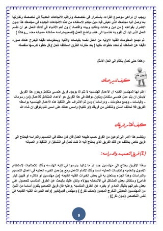 9
‫القراء‬ ‫موضوع‬ ً‫تراع‬ ‫ان‬ ‫وٌجب‬‫وتقارنها‬ ‫تخصصك‬ ً‫ف‬ ‫الحدٌثة‬ ‫االتجاهات‬ ‫وتراقب‬ ‫تخصصك‬ ً‫ف‬ ‫باستمرار‬ ‫ه‬
‫بدون‬ ‫هذا‬ ‫مجتمعك‬ ً‫ف‬ ‫الجدٌده‬ ‫االتجاهات‬ ‫هذه‬ ‫من‬ ‫االستفاده‬ ‫مٌكنم‬ ‫مهل‬ ‫فٌه‬ ‫تعٌش‬ ‫الذي‬ ‫مجتمعك‬ ‫الٌه‬ ‫وصل‬ ‫بما‬
‫تقس‬ ‫أن‬ ‫هو‬ ‫للعمل‬ ‫أدائك‬ ‫فى‬ ‫األشٌاء‬ ‫أهم‬ ‫ون‬ ) ‫واقتصاد‬ ‫وبٌئه‬ ‫وتقالٌد‬ ‫وعادات‬ ‫دٌن‬ ‫من‬ ( ‫بقواعده‬ ‫االضرار‬‫م‬
‫(تصمٌم‬ ‫للعمل‬ ‫واضح‬ ‫هدف‬ ‫الى‬ ‫هندسٌا‬ ‫به‬ ‫تقوم‬ ‫أن‬ ‫تود‬ ‫الذى‬ ‫العمل‬-‫دراسه‬-‫مشكله‬-) ‫...وهكذا‬ ‫معده‬ ‫صٌانه‬
‫صوره‬ ‫عندك‬ ‫فٌخرج‬ ‫دقٌقه‬ ‫وبمعلومات‬ ‫واقعٌه‬ ‫بقٌاسات‬ ‫نفسه‬ ‫العمل‬ ‫من‬ ‫االولٌه‬ ‫الفنٌه‬ ‫المعلومات‬ ‫تجمع‬ ‫ثم‬
‫المختلفه‬ ‫الطرق‬ ‫مقارنه‬ ‫بعد‬ ( ‫حلها‬ ‫خطوات‬ ‫تحدد‬ ‫ثم‬ ‫المشكله‬ ‫عن‬ ‫دقٌقه‬‫منفصله‬ ‫تدرسها‬ ‫خطوه‬ ‫).كل‬ ‫للحل‬
‫األمثل‬ ‫الحل‬ ‫الى‬ ‫بنظام‬ ‫تصل‬ ‫حتى‬ ‫وهكذا‬
‫ويف‬‫عمٍه‬‫يش‬‫ذ‬‫ذ‬
‫الفرٌق‬ ‫هذا‬ ‫وبدون‬ ‫متكامل‬ ً‫هندس‬ ‫فرٌق‬ ‫بوجود‬ ‫اال‬ ‫تتم‬ ‫ال‬ ‫الهندسٌه‬ ‫األعمال‬ ‫أن‬ ‫الغاٌه‬ ‫المهندس‬ ‫أٌها‬ ‫أعلم‬
‫المتكام‬ ‫االعداد‬ ‫هو‬ ‫الفرٌق‬ ‫هذا‬ ً‫ف‬ ‫موقعك‬ ‫وٌكون‬ ‫متكامل‬ ً‫هندس‬ ‫عمل‬ ‫ٌتم‬ ‫ان‬ ‫الٌمكن‬‫رسومات‬ ‫(من‬ ‫لالعمال‬ ‫ل‬
-‫وقٌاسات‬-‫معلومات‬ ‫وجمع‬-‫بواسطه‬ ‫الهندسٌه‬ ‫االعمال‬ ‫هذه‬ ‫التنفٌذ‬ ‫على‬ ‫االشراف‬ ‫ثم‬ ‫ومن‬ ) ‫ودراسات‬
‫تتم‬ ‫اسس‬ ‫على‬ ‫عملك‬ ‫واسس‬ )‫تلغٌه‬ ‫(او‬ ‫فرٌقك‬ ‫من‬ ‫وتنتقض‬ ‫السنن‬ ‫تحالف‬ ‫فال‬ ‫الفرٌق‬‫هللا‬ ‫شاء‬ ‫ان‬ ‫وتوفق‬
‫يمه‬‫ش‬‫ف‬‫ختراس‬‫ويف‬
‫الى‬ ‫فٌحتاج‬ ‫والدراسه‬ ‫التصمٌم‬ ً‫ف‬ ‫معلك‬ ‫كان‬ ‫فان‬ ‫العمل‬ ‫طبٌعه‬ ‫حسب‬ ‫الفرق‬ ‫من‬ ‫نوعٌن‬ ‫الى‬ ‫االمر‬ ‫هذا‬ ‫وٌنقسم‬
‫الصٌانه‬ ‫او‬ ‫التنفٌذ‬ ‫او‬ ‫التشغٌل‬ ً‫ف‬ ‫تعمل‬ ‫كنت‬ ‫اذ‬ ‫الٌه‬ ‫ٌحتاج‬ ‫الذي‬ ‫الفرٌق‬ ‫ذلك‬ ‫عن‬ ‫ٌختلف‬ ‫خاص‬ ‫فرٌق‬
(1:‫ٌذساسو‬‫ا‬ً‫ٌرصميم‬‫ا‬‫يك‬‫ش‬‫ف‬)
‫ز‬ ‫ما‬ ‫او‬ ‫جدد‬ ‫مهندسٌن‬ ‫الى‬ ‫ٌحتاج‬ ‫االفرٌق‬ ‫وهذا‬‫الستخدام‬ ‫لالحتاجات‬ ‫وذلك‬ ‫الهندسه‬ ‫كلٌه‬ ً‫ف‬ ‫ٌدرسوا‬ ‫الوا‬
‫التصمٌم‬ ‫اعمال‬ ً‫ف‬ ‫العملٌه‬ ‫الخبره‬ ‫جزءمن‬ ‫ومع‬ ‫االعمل‬ ‫التمام‬ ‫وذلك‬ ‫اسسا‬ ‫العملٌه‬ ‫والقاٌسات‬ ‫والعلمٌه‬ ‫االصول‬
‫كبار‬ ‫فنٌٌن‬ ‫او‬ ‫دكاتره‬ ‫او‬ ‫مهندسٌن‬ ‫(من‬ ‫القدٌمه‬ ‫الفنٌه‬ ‫الخبرات‬ ‫بعض‬ ً‫ف‬ ‫به‬ ‫ٌستعان‬ ‫الجزء‬ ‫وهذا‬ ‫والدراسات‬
)‫قدامى‬‫على‬ ‫للحصول‬ ‫المناسب‬ ‫الطرق‬ ‫عن‬ ‫بالبحث‬ ‫علٌك‬ ‫ولكن‬ ‫بهإالء‬ ‫االتسعانه‬ ً‫ف‬ ‫المشاكل‬ ‫بعض‬ ‫وستقابل‬
‫أثنٌن‬ ‫من‬ ‫أساسا‬ ‫ٌتكون‬ ‫التصمٌم‬ ‫فرٌق‬ ‫فان‬ ‫.وعلٌه‬ ‫المناسبه‬ ‫الطرق‬ ‫عن‬ ‫بغٌره‬ ‫أو‬ ‫المادى‬ ‫بالبذل‬ ‫خبراتهم‬ ‫بعض‬
‫ال‬ ‫)وأحد‬ ‫قدٌم(خبٌر‬ ‫ومهندس‬ ) ‫تفرغ‬ ‫(نصف‬ ‫المجدٌن‬ ‫التخرج‬ ‫الحدٌثى‬ ‫المهندسٌن‬ ‫من‬‫فى‬ ‫القدٌمه‬ ‫الفنٌه‬ ‫خبرات‬
. )‫تفرغ‬ ‫(بدون‬ ‫التخصص‬ ‫نفس‬
 