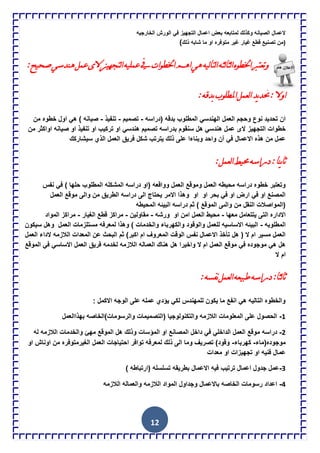 12
‫الخارجٌه‬ ‫الورش‬ ً‫ف‬ ‫التجهٌز‬ ‫اعمال‬ ‫بعض‬ ‫لمتابعه‬ ‫وكذلك‬ ‫الصٌانه‬ ‫العمال‬
‫غٌا‬ ‫قطع‬ ‫تصنٌع‬ ‫(من‬‫ذلك‬ ‫شابه‬ ‫ما‬ ‫او‬ ‫متوفره‬ ‫غٌر‬ ‫ر‬)
:‫صحيح‬‫ىنذسي‬ً‫عم‬ٍ‫ال‬‫ٌرجييز‬‫ا‬‫عمٍيو‬‫يف‬‫اخلطٌاخ‬‫اىم‬‫ىي‬‫ٌيو‬‫ا‬‫ٌر‬‫ا‬‫ٌثو‬‫ا‬‫ٌث‬‫ا‬‫اخلطٌه‬‫ًذعررب‬
:‫تذلو‬‫املطٌٍب‬ً‫ٌعم‬‫ا‬‫يذ‬‫ذ‬‫حت‬:‫اًال‬
‫(دراسه‬ ‫بدقه‬ ‫المطلوب‬ ً‫الهندس‬ ‫العمل‬ ‫وحجم‬ ‫نوع‬ ‫تحدٌد‬ ‫ان‬-‫تصمٌم‬-‫تنفٌذ‬-‫من‬ ‫خطوه‬ ‫اول‬ ً‫ه‬ ) ‫صٌانه‬
‫ال‬ ‫التجهٌز‬ ‫خطوات‬‫من‬ ‫اواكثر‬ ‫صٌانه‬ ‫او‬ ‫تنفٌذ‬ ‫او‬ ‫تركٌب‬ ‫او‬ ً‫هندس‬ ‫تصمٌم‬ ‫بدراسه‬ ‫سنقوم‬ ‫هل‬ ً‫هندس‬ ‫عمل‬ ‫ى‬
‫سٌشاركك‬ ‫الذي‬ ‫العمل‬ ‫فرٌق‬ ‫شكل‬ ‫ٌترتب‬ ‫ذلك‬ ‫على‬ ‫وبناءا‬ ‫واحد‬ ‫آن‬ ً‫ف‬ ‫االعمال‬ ‫هذه‬ ‫من‬ ‫عمل‬
:ً‫ٌعم‬‫ا‬‫حميط‬‫دساسو‬:‫ينا‬‫ا‬‫ث‬
‫ومو‬ ‫العمل‬ ‫محٌطه‬ ‫دراسه‬ ‫خطوه‬ ‫وتعتبر‬‫ق‬‫المطل‬ ‫المشكله‬ ‫دراسه‬ ‫(او‬ ‫وواقعه‬ ‫العمل‬ ‫ع‬‫نفس‬ ً‫ف‬ ) ‫حلها‬ ‫وب‬
‫ال‬ ‫موقع‬ ‫والى‬ ‫من‬ ‫الطرٌق‬ ‫دراسه‬ ‫الى‬ ‫ٌحتاج‬ ‫االمر‬ ‫وهذا‬ ‫او‬ ‫او‬ ‫بحر‬ ً‫ف‬ ‫او‬ ‫ارض‬ ً‫ف‬ ‫او‬ ‫المصنع‬‫ع‬‫مل‬
‫المحٌطه‬ ‫البٌئه‬ ‫دراسه‬ ‫ثم‬ ) ‫الموقع‬ ‫والىى‬ ‫من‬ ‫النقل‬ ‫(المواصالت‬
‫معها‬ ‫ٌتتعامل‬ ‫التى‬ ‫االداره‬-‫امن‬ ‫العمل‬ ‫محٌط‬‫او‬‫ور‬‫ش‬‫ه‬-‫مقاولٌن‬-‫الغٌار‬ ‫قطع‬ ‫مراكز‬-‫ال‬ ‫مراكز‬‫مواد‬
‫المطلوبه‬-‫سٌكون‬ ‫وهل‬ ‫العمل‬ ‫مستلزمات‬ ‫لمعرفه‬ ‫وهذا‬ ) ‫والخدمات‬ ‫والكهرباء‬ ‫والوقود‬ ‫للعمل‬ ‫االساسٌه‬ ‫البٌئه‬
‫ثم‬ )‫اكبر‬ ‫ام‬ ‫المعروف‬ ‫الوقت‬ ‫نفس‬ ‫االعمال‬ ‫تؤخذ‬ ‫هل‬ ( ‫ال‬ ‫ام‬ ‫مسٌر‬ ‫العمل‬‫العمل‬ ‫الداء‬ ‫الالزمه‬ ‫المعدات‬ ‫عن‬ ‫البحث‬
‫ا‬ ‫هناك‬ ‫هل‬ ‫واخٌرا‬ ‫ال‬ ‫ام‬ ‫العمل‬ ‫موقع‬ ً‫ف‬ ‫موجوده‬ ً‫ه‬ ‫هل‬‫فرٌق‬ ‫لخدمه‬ ‫الالزمه‬ ‫لعماله‬‫الموقع‬ ً‫ف‬ ً‫االساس‬ ‫العمل‬
‫ال‬ ‫ام‬
:‫نفسو‬ً‫ٌعم‬‫ا‬‫طثيعو‬‫دساسو‬:‫ٌثا‬‫ا‬‫ث‬
‫ال‬ ‫على‬ ‫عمله‬ ‫ٌإدي‬ ً‫لك‬ ‫للمهندس‬ ‫ٌكون‬ ‫ما‬ ‫انفع‬ ً‫ه‬ ‫التالٌه‬ ‫والخطوه‬‫و‬: ‫االكمل‬ ‫جه‬
1-‫بهذاالعمل‬ ‫والرسومات)الخاصه‬ ‫(التصمٌمات‬ ‫والتكنولوجٌا‬ ‫الالزمه‬ ‫المعلومات‬ ‫على‬ ‫الحصول‬
2-‫م‬ ‫دراسه‬‫المإسات‬ ‫او‬ ‫المصانع‬ ‫داخل‬ ً‫ف‬ ً‫الداخل‬ ‫العمل‬ ‫وقع‬‫وذلك‬‫له‬ ‫الالزمه‬ ‫والخدمات‬ ‫مهئ‬ ‫الموقع‬ ‫هل‬
‫موجوده(ماء‬-‫كهرباء‬-‫الغٌرمتو‬ ‫العمل‬ ‫احتٌاجات‬ ‫توافر‬ ‫لمعرفه‬ ‫ذلك‬ ‫الى‬ ‫وما‬ ‫تصرٌف‬ )‫وقود‬‫ف‬‫اونا‬ ‫من‬ ‫ره‬‫ش‬‫او‬
‫معدات‬ ‫او‬ ‫تجهٌزات‬ ‫او‬ ‫فنٌه‬ ‫عمال‬
3-‫تسلس‬ ‫بطرٌقه‬ ‫االعمال‬ ‫فٌه‬ ‫ترتٌب‬ ‫اعمال‬ ‫جدول‬ ‫عمل‬) ‫(ارتباطه‬ ‫له‬
4-‫الالزمه‬ ‫والعماله‬ ‫الالزمه‬ ‫المواد‬ ‫وجداول‬ ‫باالعمال‬ ‫الخاصه‬ ‫رسومات‬ ‫اعداد‬
 