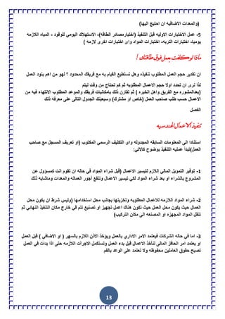 13
‫ان‬ ‫االضافٌه‬ ‫(والمعدات‬)‫الٌها‬ ‫احتٌج‬
5-‫االولٌه‬ ‫االختبارات‬ ‫عمل‬‫ق‬‫ال‬ ‫بل‬)‫الطاقه‬ ‫(اختبارمصادر‬ ‫تنفٌذ‬-‫للوقود‬ ً‫الٌوم‬ ‫االستهالك‬-‫الالزمه‬ ‫المٌاه‬
‫ٌومٌا‬-‫التربه‬ ‫اختبارات‬-‫ا‬ ‫اختبارات‬) ‫الزمه‬ ‫اخرى‬ ‫اختبارات‬ ‫واى‬ ‫لمواد‬
!‫طالره‬‫فٌق‬ً‫تعم‬‫وٍفد‬ٌٌ‫مارا‬
‫المطل‬ ‫العمل‬ ‫حجم‬ ‫تقدٌر‬ ‫ان‬‫و‬‫العمل‬ ‫بنود‬ ‫اهم‬ ‫من‬ ‫لهو‬ ‫؟‬ ‫المحدود‬ ‫فرٌقك‬ ‫مع‬ ‫به‬ ‫القٌام‬ ‫تستطٌع‬ ‫وهل‬ ‫تنفٌذه‬ ‫ب‬
‫لٌتم‬ ‫وقت‬ ‫من‬ ‫تحتاج‬ ‫كم‬ ‫ثم‬ ‫المطلوبه‬ ‫االعمال‬ ‫حجم‬ ‫اوال‬ ‫تحدد‬ ‫ان‬ ‫نرى‬ ‫لذا‬
‫ال‬ ‫واهل‬ ‫الفرٌق‬ ‫مع‬ ‫(بعدالمشوره‬‫ذلك‬ ‫تقارن‬ ‫ثم‬ ) ‫خبره‬‫ب‬‫من‬ ‫فٌه‬ ‫االنتهاء‬ ‫المطلوب‬ ‫والموعد‬ ‫فرٌقك‬ ‫امكانٌات‬
‫(خاص‬ ‫العمل‬ ‫صاحب‬ ‫طلب‬ ‫حسب‬ ‫االعمال‬‫التالى‬ ‫الجدول‬ ‫وسٌعٌنك‬ )‫مشترك‬ ‫او‬‫ع‬‫ذلك‬ ‫معرفه‬ ‫لى‬
‫الفصل‬
‫اهلنذسيو‬‫االعماي‬‫ذنفيز‬
‫المسج‬ ‫تعرٌف‬ ‫(او‬ ‫المكتوب‬ ً‫الرسم‬ ‫التكلٌف‬ ‫واى‬ ‫المجدوله‬ ‫السابقه‬ ‫المعلومات‬ ‫الى‬ ‫استنادا‬‫صاحب‬ ‫مع‬ ‫ل‬
:ً‫كاالت‬ ‫بوضوح‬ ‫التنفٌذ‬ ‫عملٌه‬ ‫العمل)تبدأ‬
1-‫عن‬ ‫كمسإول‬ ‫انت‬ ‫تقوم‬ ‫ان‬ ‫حاله‬ ً‫ف‬ ‫المواد‬ ‫شراء‬ ‫(قبل‬ ‫االعمال‬ ‫لتٌسٌر‬ ‫الالزم‬ ً‫المال‬ ‫التموٌل‬ ‫توفٌر‬
‫ذلك‬ ‫وماشابه‬ ‫والمعدات‬ ‫العماله‬ ‫أجور‬ ‫وتنفع‬ ‫االعمال‬ ‫تٌسٌر‬ ً‫لك‬ ‫المواد‬ ‫شراء‬ ‫بعد‬ ‫او‬ ‫بالشراء‬ ‫المشروع‬
2-‫الال‬ ‫المواد‬ ‫شراء‬‫محل‬ ‫ٌكون‬ ‫ان‬ ‫شرط‬ ‫(ولٌس‬ ‫استخدامها‬ ‫محل‬ ‫بجانب‬ ‫وتخزٌنها‬ ‫المطلوبه‬ ‫لالعمال‬ ‫زمه‬
‫ثم‬ ً‫النهائ‬ ‫التنفٌذ‬ ‫مكان‬ ‫خارج‬ ً‫ف‬ ‫تتم‬ ‫تصنٌع‬ ‫او‬ ‫تجهٌز‬ ‫اعمل‬ ‫هناك‬ ‫تكون‬ ‫حٌث‬ ‫العمل‬ ‫محل‬ ‫ٌكون‬ ‫حٌث‬ ‫العمال‬
)‫التركٌب‬ ‫مكان‬ ‫الى‬ ‫المصنعه‬ ‫او‬ ‫المجهزه‬ ‫المواد‬ ‫تنقل‬
3-‫ا‬ ‫االمر‬ ‫فٌعتمد‬ ‫الشركات‬ ‫حاله‬ ً‫ف‬ ‫اما‬‫العمل‬ ‫قبل‬ ) ً‫االضاف‬ ‫او‬ ( ‫بالسهر‬ ‫الالزم‬ ‫االذن‬ ‫وٌإخذ‬ ‫بالعمل‬ ‫الداري‬
‫العمل‬ ً‫ف‬ ‫بدات‬ ‫اذا‬ ‫حتى‬ ‫الالزمه‬ ‫االجرآت‬ ‫وتستكمل‬ ‫العمل‬ ‫بدء‬ ‫قبل‬ ‫االعمال‬ ‫لنؤخذ‬ ‫المالى‬ ‫الحافز‬ ‫امر‬ ‫ٌعتمد‬ ‫او‬
‫بالفم‬ ‫الوعد‬ ‫على‬ ‫تعتمد‬ ‫وال‬ ‫محفوظه‬ ‫العاملٌن‬ ‫حقوق‬ ‫تصبح‬
 