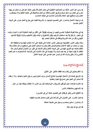 14
4-‫الصالحٌه‬ ‫من‬ ‫التؤكد‬ ‫االمور‬ ‫اهم‬ ‫ومن‬‫جهه‬ ‫من‬ ‫تدخل‬ ‫او‬ ‫اعتراض‬ ‫هناك‬ ‫ٌكون‬ ‫فال‬ ‫العمل‬ ‫مكان‬ ‫فى‬ ‫التنفٌذٌه‬
‫سٌضطرب‬ ‫واال‬ ‫التنفٌذ‬ ‫عملٌه‬ ً‫ف‬ ‫صالحٌتك‬ ‫كامل‬ ‫من‬ ‫والتؤكد‬ ‫العمل‬ ‫فرٌق‬ ‫اوخارج‬ ‫داخل‬ ‫من‬ ‫العمل‬ ً‫ف‬ ‫اخرى‬
‫الو‬ ً‫ف‬ ‫المناسب‬ ‫بالتسلسل‬ ‫عملك‬ ‫تاٌٌد‬ ‫تستطٌع‬ ‫ولن‬ ‫العمل‬‫المناس‬ ‫قت‬‫ب‬
5-‫ا‬ ‫التصمٌم‬ ‫على‬ ‫باستمرار‬ ‫االعمال‬ ‫مراجعه‬‫الوجه‬ ‫على‬ ‫مإدى‬ ‫العمل‬ ‫ٌخرج‬ ‫حتى‬ ‫الفنٌه‬ ‫الشروط‬ ‫او‬ ‫لموجود‬
‫هندسٌا‬ ‫االكمل‬
6-‫ٌصرف‬ ‫ان‬ ‫فٌجب‬ ً‫هندس‬ ‫كمقاوال‬ ‫قبولك‬ ‫حاله‬ ً‫ف‬51‫والبدء‬ ‫المواد‬ ‫لشراء‬ ‫المقاولة‬ ‫قٌمه‬ ‫من‬ ‫االقل‬ ‫على‬ %
‫ثم‬ , ‫العمل‬ ً‫ف‬25‫وتترك‬ ‫التشطٌب‬ ‫وقبل‬ ‫البناء‬ ‫او‬ )‫التشغٌل‬ ‫(قبل‬ ‫التركٌب‬ ‫استكمال‬ ‫بعد‬ %25‫للتسل‬ %‫ٌم‬
‫النه‬‫ا‬‫لها‬ ‫الحصر‬ ‫مشاكل‬ ً‫ف‬ ‫ٌوقعك‬ ‫الشروط‬ ‫هذه‬ ‫من‬ ‫واقل‬ ً‫ئ‬
‫انك‬ ‫والحقٌقه‬ ‫الهندسٌه‬ ‫العمال‬ ‫آداء‬ ‫على‬ ‫تعنٌك‬ ‫التى‬ ‫العامه‬ ‫االمور‬ ‫بعض‬ ‫مع‬ ‫التفصٌلٌه‬ ‫االمور‬ ‫بعض‬ ‫وهذه‬
‫وهذا‬ ‫عملك‬ ‫تتم‬ ‫ان‬ ‫تستطٌع‬ ‫حتى‬ ‫العمل‬ ‫صاحب‬ ‫به‬ ‫ٌلتزم‬ ‫نظام‬ ‫لفرض‬ ‫ٌحتاج‬ ‫االعمال‬ ‫تنفٌذ‬ ‫ان‬ ‫تعرف‬ ‫ان‬ ‫ٌجب‬
‫تضعه‬ ‫النظام‬‫هذا‬ ‫فرض‬ ‫الٌمكن‬ ‫االحوال‬ ‫من‬ ‫كثٌر‬ ً‫ف‬ ‫لالسف‬ ‫ولكن‬ ‫االكمل‬ ‫الوجه‬ ‫على‬ ً‫الهندس‬ ‫الفرٌق‬ ‫مع‬
‫التى‬ ‫االشٌاء‬ ‫هذه‬ ً‫ف‬ ‫تهاونت‬ ‫واذا‬ ‫شدٌد‬ ‫تعب‬ ‫بعد‬ ‫او‬ ‫معٌنه‬ ‫بقوه‬ ‫اال‬ ‫النظام‬‫ذكرناها‬‫التعب‬ ‫هو‬ ‫ما‬ ‫فستعرف‬ ‫لك‬
‫االكمل‬ ‫الوجه‬ ‫على‬ ً‫هندس‬ ‫عمل‬ ‫تإدي‬ ‫لن‬ ‫انك‬ ‫وتدرك‬ ‫رهاق‬ ‫واال‬ ً‫النفس‬
‫تع‬‫ميد‬‫ئ‬‫ا‬‫ص‬
1-‫االثنٌن‬ ‫على‬ ‫التذكٌر‬ ‫فتفقد‬ ‫واحد‬ ‫وقت‬ ً‫ف‬ ‫بعملٌن‬ ‫التقم‬
2-‫ارهقت‬ ‫واذا‬ ‫وعضلٌا‬ ‫ذهنٌا‬ ‫مرهق‬ ‫ولٌس‬ ‫ذهنٌا‬ ‫مرتب‬ ‫النسان‬ ‫تحتاج‬ ‫الهندسٌه‬ ‫االعمال‬ ‫الن‬ ‫نفسك‬ ‫الترهق‬
‫وعضلٌا‬ ‫ذهنٌا‬ ‫تسترٌح‬ ‫حتى‬ ‫العمل‬ ً‫ف‬ ‫تستمر‬ ‫فال‬
3-‫التت‬‫الشروط‬ ‫الٌوافق‬ ‫عمل‬ ‫فٌاعاده‬ ‫ردد‬‫و‬‫المواص‬‫عمل‬ ‫اي‬ ‫تعٌد‬ ‫ٌجعلك‬ ‫اخطؤت‬ ‫اذا‬ ‫الناس‬ ‫من‬ ‫فان‬ ‫فات‬
4-‫الناس‬ ‫بمالحظات‬ ‫التستهٌن‬
5-‫الضروره‬ ً‫ف‬ ‫الى‬ ‫عملك‬ ‫تفاصٌل‬ ‫على‬ )‫فرٌقك‬ ‫(غٌر‬ ‫الناس‬ ‫التطلع‬
6‫حتى‬ ‫ذكرناها‬ ‫التى‬ ‫االصول‬ ‫على‬ ‫االصرار‬ ‫تعمل‬‫حقٌقٌه‬ ‫هندسٌه‬ ‫باعمال‬ ‫تقوم‬
7-‫اعمالك‬ ‫تضبط‬ ‫حتى‬ ‫وسجل‬ ‫بمحاسب‬ ‫استعن‬ ‫باستمرار‬
8-‫كن‬‫معك‬ ‫ٌكن‬ ‫هللا‬ ‫مع‬
‫ٌن‬‫يو‬‫س‬ً‫ٌضش‬‫ا‬‫ح‬ ‫ا‬‫ض‬ ‫ت‬
 