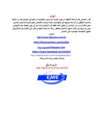 ‫دتو‬‫اخلا‬
‫االمثله‬ ‫او‬ ‫الموضوعات‬ ً‫ف‬ ‫رقمٌا‬ ‫او‬ ‫متخصصا‬ ‫ولٌس‬ ‫عام‬ ‫التوجه‬ ‫ٌكون‬ ‫ان‬ ‫الخفٌفه‬ ‫الرسالة‬ ‫هذه‬ ً‫ف‬ ‫راعٌنا‬ ‫لقد‬
ً‫هندس‬ ‫لمستوى‬ ‫ولٌست‬ ‫معٌن‬ ‫لتخصص‬ ‫ولٌست‬ ‫عموما‬ ‫المهندسٌن‬ ‫الى‬ ‫موجهه‬ ‫الرساله‬ ‫ان‬ ً‫الحقٌق‬ ‫والسبب‬
‫للمهندس‬ ‫عامه‬ ‫خطوط‬ ‫تبٌن‬ ‫الى‬ ‫هو‬ ‫اساسا‬ ‫االحتٌاج‬ ‫الن‬ ‫دقٌقه‬ ‫امثله‬ ً‫نعط‬ ‫ان‬ ‫المناسب‬ ‫من‬ ‫نرى‬ ‫لم‬ ‫لذلك‬ ‫معٌن‬
ً‫وف‬ ‫االرقام‬ ‫مع‬ ‫التعامل‬ ‫فى‬ ‫كثٌرا‬ ‫المهندس‬ ‫ٌخدم‬ ‫مما‬ ‫وهذا‬ ‫وبالتطور‬ ‫االعمال‬ ‫تسجٌل‬ ‫خالل‬ ‫ومن‬ ‫ٌمارسها‬ ‫حتى‬
. ‫االعمال‬ ‫على‬ ‫الهندسٌه‬ ‫المعلومات‬ ‫تطبٌق‬
‫المصدر‬
http://www.ibtesama.com/vb
http://kenanaonline.com/elsibai
http://engwalid.blogspot.com
https://www.facebook.com/elsibai
‫وبركاته‬ ‫هللا‬ ‫ورحمه‬ ‫علٌكم‬ ‫والسالم‬
‫د‬ /‫م‬‫ي‬‫ل‬‫اع‬ ‫و‬‫ي‬‫س‬‫ل‬‫ي‬ ‫ا‬
http://www.linkedin.com/in/engwalidelsibai
http://about.me/eng.walid54
 
