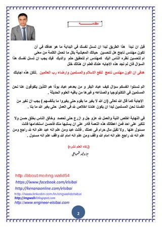 2
‫مقدمـــــــــــــه‬
‫ان‬ ‫قبل‬‫نبدأ‬‫تس‬ ‫ان‬ ‫لبدا‬ ‫الطرٌق‬ ‫هذا‬‫نفسك‬ ‫ئل‬ً‫ف‬‫البداٌة‬‫هدفك‬ ‫هو‬ ‫ما‬ً‫ف‬‫أ‬‫ن‬
‫حٌاتك‬ ‫لتحسٌن‬ ‫هل‬ ‫ناجح‬ ‫مهندس‬ ‫تكون‬‫المعٌشٌة‬‫تحمل‬ ‫ما‬ ‫بكل‬‫الكلمة‬‫معنى‬ ‫من‬
‫لتحسٌن‬ ‫ام‬‫لتحقٌق‬ ‫ام‬ ‫كمهندس‬ ‫الٌك‬ ‫الناس‬ ‫نظره‬‫حلم‬‫والدٌك‬‫هذا‬ ‫نفسك‬ ‫تسئل‬ ‫ان‬ ‫ٌجب‬ ‫فٌك‬
‫خلل‬ ‫هنالك‬ ‫ان‬ ‫فعلم‬ ‫عندك‬ ‫االجابه‬ ‫هذه‬ ‫تجد‬ ‫لم‬ ‫فان‬ ‫السإال‬
‫هدفى‬‫ناحج‬ ‫مهندس‬ ‫اكون‬ ‫ان‬‫العالمٌن‬ ‫رب‬ ‫وارضاء‬ ‫والمسلمٌن‬ ‫االسالم‬ ‫لنفع‬.‫اجابتك‬ ‫هذه‬ ‫لتكن‬
‫ٌتف‬ ‫اللذٌن‬ ‫هم‬ ‫بوذا‬ ‫عباد‬ ‫بعدهم‬ ‫من‬ ‫و‬ ‫البقر‬ ‫عباد‬ ‫كٌف‬ ‫سإال‬ ‫انفسكم‬ ‫تسئلوا‬ ‫الم‬‫و‬‫نحن‬ ‫عنا‬ ‫قون‬
‫المسلمٌن‬ً‫ف‬‫العلوم‬ ‫باقٌه‬ ‫من‬ ‫وغٌرها‬ ‫والصناعه‬ ‫التكنولوجٌا‬‫الحدٌثة‬.
‫اإلجابة‬‫ال‬ ‫هللا‬ ‫(إن‬ ‫تعالى‬ ‫هللا‬ ‫قال‬ ‫كما‬‫ما‬ ‫ٌغٌروا‬ ‫حتى‬ ‫بقوم‬ ‫ما‬ ‫ٌغٌر‬‫بؤنفسهم‬‫من‬ ‫نغٌر‬ ‫ان‬ ‫ٌجب‬ )
‫هلل‬ ‫اخالص‬ ‫عندنا‬ ‫ٌكون‬ ‫ان‬ ‫لبدا‬ ‫المسلمٌن‬ ‫نحن‬ ‫انفسنا‬ً‫ف‬. ‫بنا‬ ‫ما‬ ‫هللا‬ ‫ٌغٌر‬ ‫حتى‬ ‫العمل‬
ً‫ف‬‫النهاٌة‬‫اخلص‬‫النٌة‬‫عزو‬ ‫هلل‬ ‫والعمل‬‫وال‬ ‫حسن‬ ‫بخلق‬ ‫الناس‬ ‫وخالق‬ ‫تحصد‬ ‫حتى‬ ‫ازرع‬ ‫و‬ ‫جل‬
‫هذه‬ ‫اعطالك‬ ‫فمن‬ ‫احد‬ ‫على‬ ‫تتكبر‬‫النعمة‬‫قا‬‫استخدامها‬ ‫فؤحسن‬ ‫منك‬ ‫ٌسلبها‬ ‫ان‬ ‫على‬ ‫در‬‫فانت‬
‫حرام‬ ‫مال‬ ‫تقبل‬ ‫وال‬ . ‫عنها‬ ‫مسئول‬‫ف‬‫ومن‬ ‫راجع‬ ‫هلل‬ ‫انه‬ ‫علم‬ ‫عبد‬ ‫انه‬ ‫علم‬ ‫ومن‬ ‫عبد‬ ‫فانت‬ . ‫عملك‬ ‫ى‬
. ‫مسئول‬ ‫انه‬ ‫علم‬ ‫واقف‬ ‫هللا‬ ‫امام‬ ‫انه‬ ‫علم‬ ‫ومن‬ ‫واقف‬ ‫هللا‬ ‫امام‬ ‫انه‬ ‫علم‬ ‫راجع‬ ‫هلل‬ ‫انه‬ ‫علم‬
(‫زكاه‬‫العلم‬‫نشره‬)
/‫م‬‫د‬‫ي‬‫ل‬‫و‬‫ع‬‫ا‬‫ب‬‫س‬‫ال‬‫ي‬
http://www.linkedin.com/in/engwalidelsibai
https://www.facebook.com/elsibai
http://kenanaonline.com/elsibai
http://engwalid.blogspot.com
http://about.me/eng.walid54
http://about.me/eng.walid54
http://www.engineer-elsibai.com
 