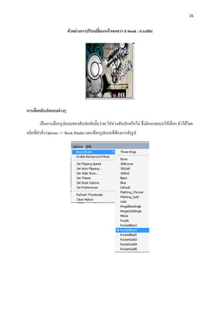 26
ตัวอย่างการปรับเปลี่ยนหน้าเอกสาร E-book : Graffiti
การเลือกสันปกเเบบต่างๆ
เป็นการเลือกรูปเเบบของสันปกอัลบั้มว่าจะใส่ห่วงสันปกหรือไม่ ซึ่งมีหลายเเบบให้เลือก ทาได้โดย
คลิกที่คาสั่ง Options >> Book Binder เเละเลือกรูปเเบบที่ต้องการดังรูป
 