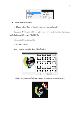 28
 การแสดงภาพด้วย Effect พิเศษ
ทาได้โดยการคลิกขวาที่ภาพ แล้วเลือกคาสั่ง Effects จะปรากฏ คาสั่งย่อย ดังนี้
- Transparent ทาให้พื้นของภาพมีลักษณะโปร่งใส โดยโปรแกรมจะแสดงหลอดดูดสี (Eye Dropper)
ให้คลิก ในตาแหน่งสีที่ต้องการทาให้ เป็นสีโปร่งใส
- 3D ทาให้ภาพมีลักษณะนูนแบบ 3 มิติ
- Shadow ทาให้ภาพมีเงา
- Select Crop Shape เลือกรุปทรงพิเศษ ซึ่งมีตัวเลือก ดังนี้
เมื่อคลิกรูปแบบที่ต้องการแล้วคลิก OK ภาพดังกล่าวจะแสดงผลด้วยรูปแบบที่เลือก เช่น
 