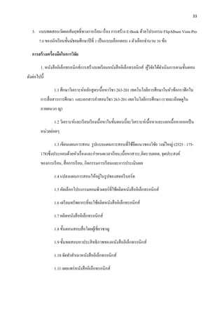 33
3. แบบทดสอบวัดผลสัมฤทธิ์ทางการเรียน เรื่อง การสร้าง E-Book ด้วยโปรแกรม FlipAlbum Vista Pro
7.0 ของนักเรียนชั้นมัธยมศึกษาปีที่ 1 เป็นแบบเลือกตอบ 4 ตัวเลือกจานวน 30 ข้อ
การสร้างเครื่องมือในการวิจัย
1. หนังสืออิเล็กทรอนิกส์การสร้างบทเรียนหนังสืออิเล็กทรอนิกส์ ผู้วิจัยได้ดาเนินการตามขั้นตอน
ดังต่อไปนี้
1.1 ศึกษาวิเคราะห์หลักสูตรเนื้อหาวิชา 263-201 เทคโนโลยีการศึกษาในหัวข้อกราฟิกใน
การสื่อสารการศึกษา และเอกสารคาสอนวิชา 263-201 เทคโนโลยีการศึกษา (รายละเอียดดูใน
ภาคผนวก ญ)
1.2 วิเคราะห์และเรียบเรียงเนื้อหาในขั้นตอนนี้จะวิเคราะห์เนื้อหาและแยกเนื้อหาออกเป็น
หน่วยย่อยๆ
1.3 เขียนแผนการสอน รูปแบบแผนการสอนที่ใช้ยึดแนวของวิชัย วงษ์ใหญ่ (2525 : 175-
178)ซึ่งประกอบด้วยหัวเรื่องและกาหนดเวลาเรียน,เนื้อหาสาระ,คิดรวบยอด, จุดประสงค์
ของการเรียน, สื่อการเรียน, กิจกรรมการเรียนและการประเมินผล
1.4 แปลงแผนการสอนให้อยู่ในรูปของสตอรีบอร์ด
1.5 คัดเลือกโปรแกรมคอมพิวเตอร์ที่ใช้ผลิตหนังสืออิเล็กทรอนิกส์
1.6 เตรียมทรัพยากรที่จะใช้ผลิตหนังสืออิเล็กทรอนิกส์
1.7 ผลิตหนังสืออิเล็กทรอนิกส์
1.8 ขั้นตอนสอบสื่อโดยผู้เชี่ยวชาญ
1.9 ขั้นทดสอบหาประสิทธิภาพของหนังสืออิเล็กทรอนิกส์
1.10 จัดทาสาเนาหนังสืออิเล็กทรอนิกส์
1.11 เผยแพร่หนังสืออิเล็กทรอนิกส์
 