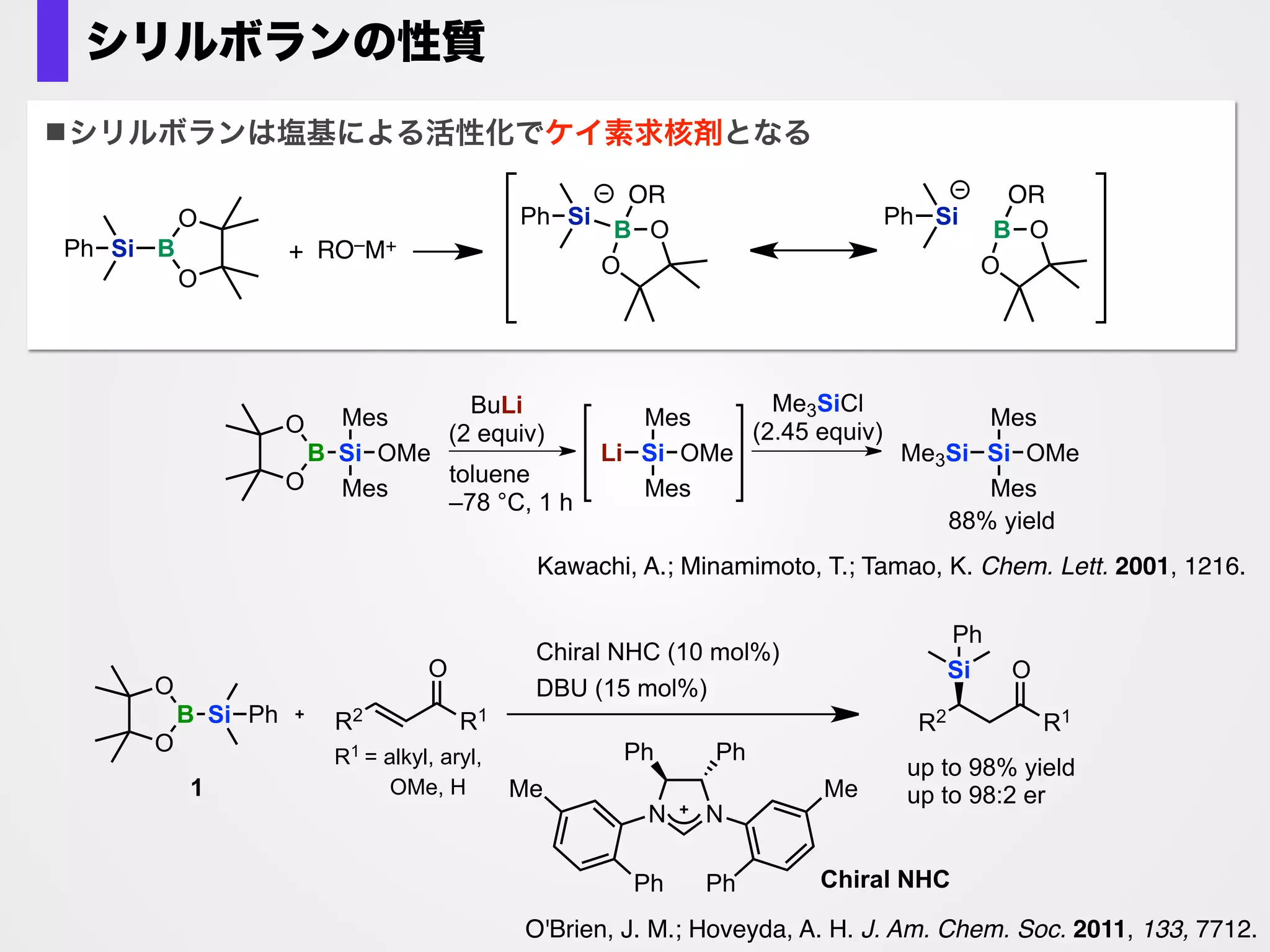 Br
base (1.2 equiv)
solvent, 30 oC , 1 h
B(pin)
MeO MeO
SiMe2Ph1
MeO
O
B
O
Si Ph
(1.5 equiv)
なぜか芳香族ハロゲン化物のホウ素化が進行！
Yamamoto, E.; Izumi, K.; Horita, Y.; Ito, H. J. Am. Chem. Soc. 2012, 134, 19997.
base
LiOMe
NaOMe
KOMe
KOtBu
K2CO3
KF
DBU
B/Si
80:20
95:5
73:27
total yield (%)
0
81
92
66
0
0
0
bSolvent: DME
tBuO では選択性・収率低下
ナトリウムでは選択性低下
アルコキシド塩基：
カリウムメトキシドがベスト
BBS法と名付けた
base promoted borylation with silylborane
山本英治博士
 