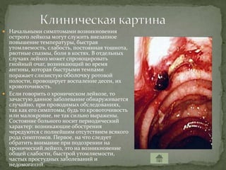 Начальными симптомами возникновения
острого лейкоза могут служить внезапное
повышение температуры, быстрая
утомляемость, слабость, постоянная тошнота,
рвотные спазмы, боли в костях. В отдельных
случаях лейкоз может спровоцировать
гнойный очаг, возникающий во время
ангины, которая быстрыми темпами
поражает слизистую оболочку ротовой
полости, провоцирует воспаление десен, их
кровоточивость.
 Если говорить о хроническом лейкозе, то
зачастую данное заболевание обнаруживается
случайно, при проводимых обследованиях,
так как его симптомы, будь то кровоточивость
или малокровие, не так сильно выражены.
Состояние больного носит периодический
характер: возникающие обострения
чередуются с полнейшим отсутствием всякого
рода симптомов. Первое, на что следует
обратить внимание при подозрении на
хронический лейкоз, это на возникновение
общей слабости, быстрой утомляемости,
частых простудных заболеваний и
недомоганий.
 