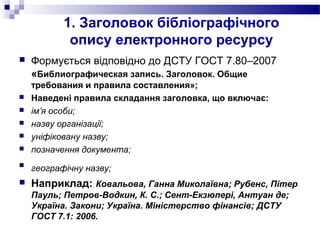 1. Заголовок бібліографічного
опису електронного ресурсу
 Формується відповідно до ДСТУ ГОСТ 7.80–2007
«Библиографическая запись. Заголовок. Общие
требования и правила составления»;
 Наведені правила складання заголовка, що включає:
 ім’я особи;
 назву організації;
 уніфіковану назву;
 позначення документа;

географічну назву;
 Наприклад: Ковальова, Ганна Миколаївна; Рубенс, Пітер
Пауль; Петров-Водкин, К. С.; Сент-Екзюпері, Антуан де;
Україна. Закони; Україна. Міністерство фінансів; ДСТУ
ГОСТ 7.1: 2006.
 