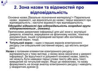 2. Зона назви та відомостей про
відповідальність
Основна назва [Загальне позначення матеріалу] = Паралельна
назва : відомості, що відносяться до назви / перші відомості про
відповідальність ; наступні відомості про відповідальність.
Однорідні відомості про відповідальність всередині групи
відокремлюються , (комами).
Приписними джерелами інформації для цієї зони є: внутрішні
джерела, етикетка, маркування на фізичному носієві, технічна
документація, інший супровідний матеріал або контейнер,
титульний екран, тощо.
 Титульний екран – один з перших екранів електронного
ресурсу (чи спеціальний системний екран), що містить вихідні
дані.
Назва є головним елементом електронного ресурсу і
відтворюється у тому вигляді, у якому вона зазначена у джерелі
інформації. За відсутності в документі основної назви, замість
неї можуть бути наведені перші слова тексту або весь текст,
виведений на титульний екран. Якщо це неможливо, то назву
формулюють на основі аналізу електронного ресурсу і наводять
у квадратних дужках [];
 