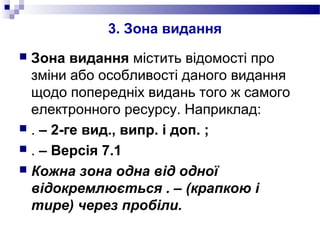 3. Зона видання
 Зона видання містить відомості про
зміни або особливості даного видання
щодо попередніх видань того ж самого
електронного ресурсу. Наприклад:
 . – 2-ге вид., випр. і доп. ;
 . – Версія 7.1
 Кожна зона одна від одної
відокремлюється . – (крапкою і
тире) через пробіли.
 