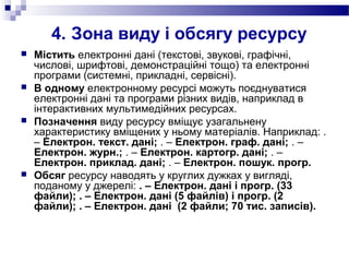 4. Зона виду і обсягу ресурсу
 Містить електронні дані (текстові, звукові, графічні,
числові, шрифтові, демонстраційні тощо) та електронні
програми (системні, прикладні, сервісні).
 В одному електронному ресурсі можуть поєднуватися
електронні дані та програми різних видів, наприклад в
інтерактивних мультимедійних ресурсах.
 Позначення виду ресурсу вміщує узагальнену
характеристику вміщених у ньому матеріалів. Наприклад: .
– Електрон. текст. дані; . – Електрон. граф. дані; . –
Електрон. журн.; . – Електрон. картогр. дані; . –
Електрон. приклад. дані; . – Електрон. пошук. прогр.
 Обсяг ресурсу наводять у круглих дужках у вигляді,
поданому у джерелі: . – Електрон. дані і прогр. (33
файли); . – Електрон. дані (5 файлів) і прогр. (2
файли); . – Електрон. дані (2 файли; 70 тис. записів).
 