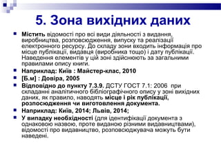 5. Зона вихідних даних
 Містить відомості про всі види діяльності з видання,
виробництва, розповсюдження, випуску та реалізації
електронного ресурсу. До складу зони входить інформація про
місце публікації, видавця (виробника тощо) і дату публікації.
Наведення елементів у цій зоні здійснюють за загальними
правилами опису книги.
 Наприклад: Київ : Майстер-клас, 2010
 [Б.м] : Довіра, 2005
 Відповідно до пункту 7.3.9. ДСТУ ГОСТ 7.1: 2006 при
складанні аналітичного бібліографічного опису у зоні вихідних
даних, як правило, наводять місце і рік публікації,
розпосюдження чи виготовлення документа.
 Наприклад: Київ, 2014; Львів, 2014;
 У випадку необхідності (для ідентифікації документа з
однаковою назвою, проте виданою різними видавництвами),
відомості про видавництво, розповсюджувача можуть бути
наведені.
 