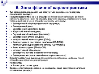 6. Зона фізичної характеристики
 Тут зазначають відомості, що стосуються електронного ресурсу
локального доступу.
 Першим елементом зони є специфічне позначення матеріалу, до якого
належить фізичний носій та кількість фізичних одиниць. Застосовують такі
терміни для позначення специфічного виду матеріалу:
 . – Електронний мікропроцесорний картридж;
 . – Електронний диск;
 . – Електронний магнітний диск;
 . – Жорсткий магнітний диск;
 . – Гнучкий магнітний диск (дискета);
 . – Електронний оптичний диск;
 . – Інтерактивний компакт-диск (CD-I);
 . – Компакт-диск з постійною пам’яттю (CD-ROM);
 . – Компакт-диск однократного запису (CD-WORM);
 . – Фото компакт-диск (Photo-CD);
 . – Інтерактивний відеодиск;
 . – Електронна касета з магнітною стрічкою;
 . – Електронна котушка з магнітною стрічкою (тощо).
 Кількість фізичних одиниць зазначається арабськими цифрами перед
специфічним позначенням матеріалу.
 Наприклад:
 . – 1 електрон. оптич. диск.
 Слово «електронний» можна не наводити, якщо вказується загальне
позначення ресурсу.
 