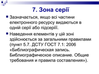 7. Зона серії
 Зазначається, якщо всі частини
електронного ресурсу видаються в
одній серії або підсеріїї.
 Наведення елементів у цій зоні
здійснюється за загальними правилами
(пункт 5.7. ДСТУ ГОСТ 7.1: 2006
«Библиографическая запись.
Библиографическое описание. Общие
требования и правила составления»).
 
