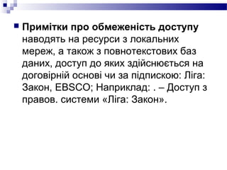  Примітки про обмеженість доступу
наводять на ресурси з локальних
мереж, а також з повнотекстових баз
даних, доступ до яких здійснюється на
договірній основі чи за підпискою: Ліга:
Закон, EBSCO; Наприклад: . – Доступ з
правов. системи «Ліга: Закон».
 