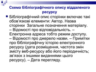 Схема бібліографічного опису віддаленого
ресурсу
 Бібліографічний опис сторінки включає такі
обов’язкові елементи: Автор. Назва
сторінки Загальне позначення матеріалу.
– Відомості про відповідальність. –
Електронна адреса тобто режим доступу.
– Відомості про джерело назви. – Примітки
про бібліографічну історію електронного
ресурсу (дата розміщення, частота змін
змісту веб-ресурсу або його періодичність;
зв’язок з іншими виданнями цього
ресурсу). – Дата перегляду.
 