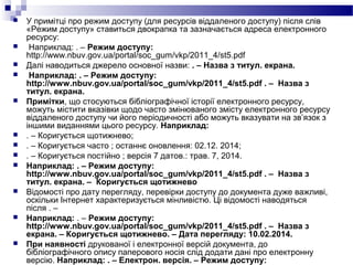  У примітці про режим доступу (для ресурсів віддаленого доступу) після слів
«Режим доступу» ставиться двокрапка та зазначається адреса електронного
ресурсу:
 Наприклад: . – Режим доступу:
http://www.nbuv.gov.ua/portal/soc_gum/vkp/2011_4/st5.pdf
 Далі наводиться джерело основної назви: . – Назва з титул. екрана.
 Наприклад: . – Режим доступу:
http://www.nbuv.gov.ua/portal/soc_gum/vkp/2011_4/st5.pdf . – Назва з
титул. екрана.
 Примітки, що стосуються бібліографічної історії електронного ресурсу,
можуть містити вказівки щодо часто змінюваного змісту електронного ресурсу
віддаленого доступу чи його періодичності або можуть вказувати на зв’язок з
іншими виданнями цього ресурсу. Наприклад:
 . – Коригується щотижнево;
 . – Коригується часто ; останнє оновлення: 02.12. 2014;
 . – Коригується постійно ; версія 7 датов.: трав. 7, 2014.
 Наприклад: . – Режим доступу:
http://www.nbuv.gov.ua/portal/soc_gum/vkp/2011_4/st5.pdf . – Назва з
титул. екрана. – Коригується щотижнево
 Відомості про дату перегляду, перевірки доступу до документа дуже важливі,
оскільки Інтернет характеризується мінливістю. Ці відомості наводяться
після . –
 Наприклад: . – Режим доступу:
http://www.nbuv.gov.ua/portal/soc_gum/vkp/2011_4/st5.pdf . – Назва з
екрана. – Коригується щотижнево. – Дата перегляду: 10.02.2014.
 При наявності друкованої і електронної версій документа, до
бібліографічного опису паперового носія слід додати дані про електронну
версію. Наприклад: . – Електрон. версія. – Режим доступу:
 